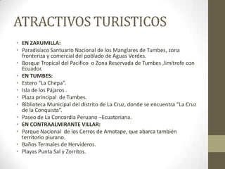 ATRACTIVOS TURISTICOS
• EN ZARUMILLA:
• Paradisíaco Santuario Nacional de los Manglares de Tumbes, zona
fronteriza y comercial del poblado de Aguas Verdes.
• Bosque Tropical del Pacifico o Zona Reservada de Tumbes ,limítrofe con
Ecuador.
• EN TUMBES:
• Estero “La Chepa”.
• Isla de los Pájaros .
• Plaza principal de Tumbes.
• Biblioteca Municipal del distrito de La Cruz, donde se encuentra “La Cruz
de la Conquista”.
• Paseo de La Concordia Peruano –Ecuatoriana.
• EN CONTRAALMIRANTE VILLAR:
• Parque Nacional de los Cerros de Amotape, que abarca también
territorio piurano.
• Baños Termales de Hervideros.
• Playas Punta Sal y Zorritos.
 