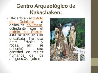 Centro Arqueológico de
Kakachaken:
• Ubicado en el distrito
de Quinjalca, a
orillas de río Imaza,
colindante con el
distrito de Olleros,
está situado en una
encañada hermosa
entre árboles y
rocas, allí se
encontró una
cantidad de restos
humanos de los
antiguos Quinjalcas.
 