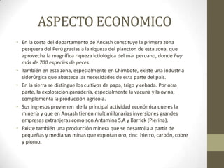 ASPECTO ECONOMICO
• En la costa del departamento de Ancash constituye la primera zona
pesquera del Perú gracias a la riqueza del plancton de esta zona, que
aprovecha la magnífica riqueza ictiológica del mar peruano, donde hay
más de 700 especies de peces.
• También en esta zona, especialmente en Chimbote, existe una industria
siderúrgica que abastece las necesidades de esta parte del país.
• En la sierra se distingue los cultivos de papa, trigo y cebada. Por otra
parte, la explotación ganadería, especialmente la vacuna y la ovina,
complementa la producción agrícola.
• Sus ingresos provienen de la principal actividad económica que es la
minería y que en Ancash tienen multimillonarias inversiones grandes
empresas extranjeras como son Antamina S.A y Barrick (Pierina).
• Existe también una producción minera que se desarrolla a partir de
pequeñas y medianas minas que explotan oro, zinc hierro, carbón, cobre
y plomo.
 