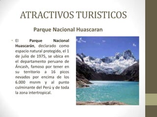 ATRACTIVOS TURISTICOS
Parque Nacional Huascaran
• El Parque Nacional
Huascarán, declarado como
espacio natural protegido, el 1
de julio de 1975, se ubica en
el departamento peruano de
Áncash, famoso por tener en
su territorio a 16 picos
nevados por encima de los
6.000 msnm y al punto
culminante del Perú y de toda
la zona intertropical.
 