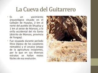La Cueva del Guitarrero
• Es un yacimiento
arqueológico situado en el
Callejón de Huaylas, 2 km al
norte del pueblo de Shupluy y
1 km al oeste de Mancos, a la
orilla occidental del río Santa
(distrito de Mancos, provincia
de Yungay).
• Fue ocupada durante período
lítico (época de los cazadores
nómades) y el arcaico (etapa
de la agricultura incipiente),
por lo que en sus diversos
estratos se hallan restos
fósiles de esa evolución.
 