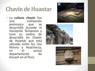 Chavín de Huantar
• La cultura chavín fue
una civilización
preincaica que se
desarrolló durante el
Horizonte Temprano y
tuvo su centro de
desarrollo en Chavín
de Huántar que está
ubicado entre los ríos
Mosna y Huachecsa,
en el actual
departamento de
Ancash en el Perú.
 