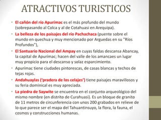 ATRACTIVOS TURISTICOS
• El cañón del río Apurímac es el más profundo del mundo
(sobrepasando al Colca y al de Cotahuasi en Arequipa).
• La belleza de los paisajes del río Pachachaca (puente sobre el
mundo en quechua y muy mencionado por Arguedas en su "Ríos
Profundos"),
• El Santuario Nacional del Ampay en cuyas faldas descansa Abancay,
la capital de Apurímac; hacen del valle de los amancaes un lugar
muy propicio para el descanso y solaz esparcimiento.
• Apurímac tiene ciudades pintorescas, de casas blancas y techos de
tejas rojas.
• Andahuaylas (‘pradera de los celajes’) tiene paisajes maravillosos y
su feria dominical es muy apreciada.
• La piedra de Saywite se encuentra en el conjunto arqueológico del
mismo nombre (en distrito de Curahuasi). Es un bloque de granito
de 11 metros de circunferencia con unos 200 grabados en relieve de
lo que parece ser el mapa del Tahuantinsuyo, la flora, la fauna, el
cosmos y construcciones humanas.
 