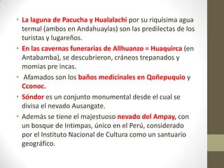 • La laguna de Pacucha y Hualalachi por su riquísima agua
termal (ambos en Andahuaylas) son las predilectas de los
turistas y lugareños.
• En las cavernas funerarias de Allhuanzo = Huaquirca (en
Antabamba), se descubrieron, cráneos trepanados y
momias pre incas.
• Afamados son los baños medicinales en Qoñepuquio y
Cconoc.
• Sóndor es un conjunto monumental desde el cual se
divisa el nevado Ausangate.
• Además se tiene el majestuoso nevado del Ampay, con
un bosque de Intimpas, único en el Perú, considerado
por el Instituto Nacional de Cultura como un santuario
geográfico.
 