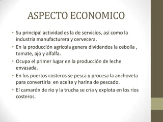 ASPECTO ECONOMICO
• Su principal actividad es la de servicios, así como la
industria manufacturera y cervecera.
• En la producción agrícola genera dividendos la cebolla ,
tomate, ajo y alfalfa.
• Ocupa el primer lugar en la producción de leche
envasada.
• En los puertos costeros se pesca y procesa la anchoveta
para convertirla en aceite y harina de pescado.
• El camarón de rio y la trucha se cría y explota en los ríos
costeros.
 