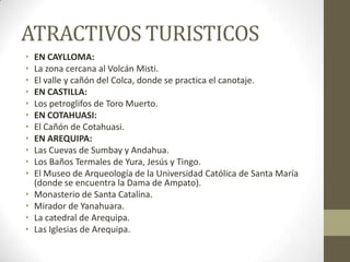 ATRACTIVOS TURISTICOS
• EN CAYLLOMA:
• La zona cercana al Volcán Misti.
• El valle y cañón del Colca, donde se practica el canotaje.
• EN CASTILLA:
• Los petroglifos de Toro Muerto.
• EN COTAHUASI:
• El Cañón de Cotahuasi.
• EN AREQUIPA:
• Las Cuevas de Sumbay y Andahua.
• Los Baños Termales de Yura, Jesús y Tingo.
• El Museo de Arqueología de la Universidad Católica de Santa María
(donde se encuentra la Dama de Ampato).
• Monasterio de Santa Catalina.
• Mirador de Yanahuara.
• La catedral de Arequipa.
• Las Iglesias de Arequipa.
 