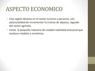 ASPECTO ECONOMICO
• Esta región destaca en el sector turismo y pecuario, con
potencialidad de incrementar la crianza de alpacas, seguido
del sector agrícola.
• Existe la pequeña industria de notable habilidad artesanal que
produce retablos y cerámicas.
 