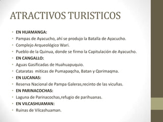 ATRACTIVOS TURISTICOS
• EN HUAMANGA:
• Pampas de Ayacucho, ahí se produjo la Batalla de Ayacucho.
• Complejo Arqueológico Wari.
• Pueblo de la Quinua, donde se firmo la Capitulación de Ayacucho.
• EN CANGALLO:
• Aguas Gasificadas de Huahuapuquio.
• Cataratas miticas de Pumapaqcha, Batan y Qorimaqma.
• EN LUCANAS:
• Reserva Nacional de Pampa Galeras,recinto de las vicuñas.
• EN PARINACOCHAS:
• Laguna de Parinacochas,refugio de parihuanas.
• EN VILCASHUAMAN:
• Ruinas de Vilcashuaman.
 