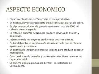 ASPECTO ECONOMICO
• El yacimiento de oro de Yanacocha es muy productivo.
• En Michiquillay se extraen hasta 90 mil toneladas diarias de cobre.
• Es el primer productor de ganado vacuno con mas de 6000 mil
cabezas de esta especie.
• La estación piscícola de Namora produce alevinos de truchas y
pejerreyes.
• Jaén es uno de los mayores productores de arroz y frutas.
• En Condebamba se siembra caña de azúcar, de la que se obtiene
aguardiente y chancaca.
• En cuanto a la industria se procesa la leche para producir quesos y
mantequilla.
• Gran productor de cereales y pastos naturales, tiene una enorme
riqueza forestal.
• Se obtiene energía gracias a la Central Hidroeléctrica de
Carhuaquero.
 