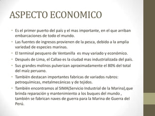 ASPECTO ECONOMICO
• Es el primer puerto del país y el mas importante, en el que arriban
embarcaciones de todo el mundo.
• Las fuentes de ingresos provienen de la pesca, debido a la amplia
variedad de especies marinas.
• El terminal pesquero de Ventanilla es muy variado y económico.
• Después de Lima, el Callao es la ciudad mas industrializada del país.
• Sus grandes molinos pulverizan aproximadamente el 80% del total
del maíz peruano.
• También destacan importantes fabricas de variados rubros:
petroquímicas, metalmecánicas y de tejidos.
• También encontramos al SIMA(Servicio Industrial de la Marina),que
brinda reparación y mantenimiento a los buques del mundo ,
también se fabrican naves de guerra para la Marina de Guerra del
Perú.
 