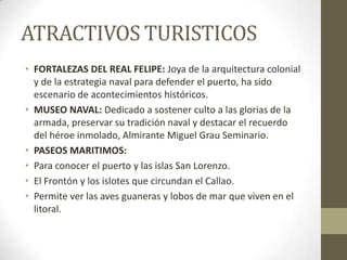 ATRACTIVOS TURISTICOS
• FORTALEZAS DEL REAL FELIPE: Joya de la arquitectura colonial
y de la estrategia naval para defender el puerto, ha sido
escenario de acontecimientos históricos.
• MUSEO NAVAL: Dedicado a sostener culto a las glorias de la
armada, preservar su tradición naval y destacar el recuerdo
del héroe inmolado, Almirante Miguel Grau Seminario.
• PASEOS MARITIMOS:
• Para conocer el puerto y las islas San Lorenzo.
• El Frontón y los islotes que circundan el Callao.
• Permite ver las aves guaneras y lobos de mar que viven en el
litoral.
 