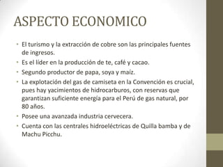ASPECTO ECONOMICO
• El turismo y la extracción de cobre son las principales fuentes
de ingresos.
• Es el líder en la producción de te, café y cacao.
• Segundo productor de papa, soya y maíz.
• La explotación del gas de camiseta en la Convención es crucial,
pues hay yacimientos de hidrocarburos, con reservas que
garantizan suficiente energía para el Perú de gas natural, por
80 años.
• Posee una avanzada industria cervecera.
• Cuenta con las centrales hidroeléctricas de Quilla bamba y de
Machu Picchu.
 