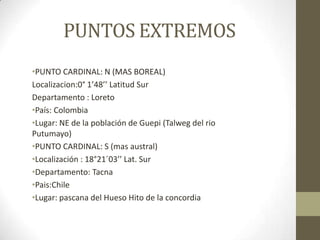 PUNTOS EXTREMOS
•PUNTO CARDINAL: N (MAS BOREAL)
Localizacion:0° 1’48’’ Latitud Sur
Departamento : Loreto
•País: Colombia
•Lugar: NE de la población de Guepi (Talweg del rio
Putumayo)
•PUNTO CARDINAL: S (mas austral)
•Localización : 18°21´03’’ Lat. Sur
•Departamento: Tacna
•Pais:Chile
•Lugar: pascana del Hueso Hito de la concordia
 