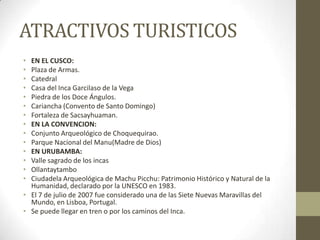 ATRACTIVOS TURISTICOS
• EN EL CUSCO:
• Plaza de Armas.
• Catedral
• Casa del Inca Garcilaso de la Vega
• Piedra de los Doce Ángulos.
• Cariancha (Convento de Santo Domingo)
• Fortaleza de Sacsayhuaman.
• EN LA CONVENCION:
• Conjunto Arqueológico de Choquequirao.
• Parque Nacional del Manu(Madre de Dios)
• EN URUBAMBA:
• Valle sagrado de los incas
• Ollantaytambo
• Ciudadela Arqueológica de Machu Picchu: Patrimonio Histórico y Natural de la
Humanidad, declarado por la UNESCO en 1983.
• El 7 de julio de 2007 fue considerado una de las Siete Nuevas Maravillas del
Mundo, en Lisboa, Portugal.
• Se puede llegar en tren o por los caminos del Inca.
 