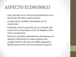 ASPECTO ECONOMICO
• Esta centrada en la mineria,principalmente en la
extracción de cobre, plomo y plata.
• La agricultura, también desempeña un rol
importante.
• El ganado vacuno y porcino, por su cercanía, por
su cercanía a Huancayo y Lima, ha llegado a altas
cifras e produccion.
• Posee las centrales hidroeléctricas de Antunez de
Mayolo y Restitución la mayor potencia de
energía eléctrica del pais,con 1008 megavatios
(MW),siendo el 45 % de la producción nacional.
 