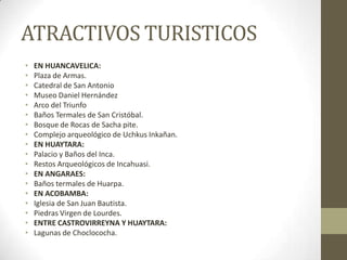 ATRACTIVOS TURISTICOS
• EN HUANCAVELICA:
• Plaza de Armas.
• Catedral de San Antonio
• Museo Daniel Hernández
• Arco del Triunfo
• Baños Termales de San Cristóbal.
• Bosque de Rocas de Sacha pite.
• Complejo arqueológico de Uchkus Inkañan.
• EN HUAYTARA:
• Palacio y Baños del Inca.
• Restos Arqueológicos de Incahuasi.
• EN ANGARAES:
• Baños termales de Huarpa.
• EN ACOBAMBA:
• Iglesia de San Juan Bautista.
• Piedras Virgen de Lourdes.
• ENTRE CASTROVIRREYNA Y HUAYTARA:
• Lagunas de Choclococha.
 