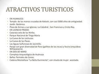 ATRACTIVOS TURISTICOS
• EN HUANUCO:
• Templo de las manos cruzadas de Kotosh, con casi 5000 años de antigüedad.
• Jardín Botánico.
• Plaza de Armas y sus Iglesias: La Catedral , San Francisco y Cristo Rey.
• EN LEONCIO PRADO:
• Catarata velo de las Ninfas.
• Parque Nacional de Tingo María
• La Cueva de las Lechuzas.
• La Cueva de las Pavas.
• Las Aguas Sulfurosas de Jacintillo.
• Paraje con gran diversidad de flora (gallitos de las rocas) y fauna (orquídeas
Wiñaywayna).
• EN DOS DE MAYO:
• Complejo Arqueológico de Huánuco
• Baños Termales de Conoc.
• Cadena Montañosa “La Bella Durmiente”, con silueta de mujer acostada.
 
