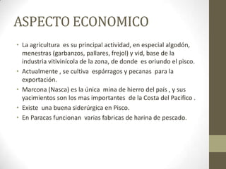ASPECTO ECONOMICO
• La agricultura es su principal actividad, en especial algodón,
menestras (garbanzos, pallares, frejol) y vid, base de la
industria vitivinícola de la zona, de donde es oriundo el pisco.
• Actualmente , se cultiva espárragos y pecanas para la
exportación.
• Marcona (Nasca) es la única mina de hierro del país , y sus
yacimientos son los mas importantes de la Costa del Pacifico .
• Existe una buena siderúrgica en Pisco.
• En Paracas funcionan varias fabricas de harina de pescado.
 