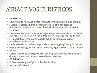 ATRACTIVOS TURISTICOS
• EN NASCA:
• Las Líneas de Nazca ,enormes figuras reconocidas solo desde el cielo.
• Fueron estudiadas por la alemana María Reiche; sus diseños
representan a animales como: el colibrí, el mono , el pez, la araña.
• EN PISCO:
• La Reserva Nacional de Paracas, lugar de playas paradisiacas. Visitarla
es encontrarse con un hábitat extraordinario de aves y lobos de mar.
• El Candelabro , geoglifo de mas de 120 m de extensión, puede
apreciarse desde el mar.
• Las Islas Ballestas ,habitadas por lobos marinos, pingüinos y flamencos.
• Restos Arqueológicos de Tambo Colorado, legado de la cultura Chincha.
• EN ICA:
• La Huacachina es una laguna rodeada de palmeras y escondida entre
dunas, cuyas aguas poseen propiedades curativas.
• EN CHINCHA:
• El Complejo Arqueológico de Tambo de Mora .
• Huaca La Centinela.
 