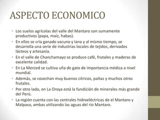 ASPECTO ECONOMICO
• Los suelos agrícolas del valle del Mantaro son sumamente
productivos (papa, maíz, habas).
• En ellos se cría ganado vacuno y lana y al mismo tiempo, se
desarrolla una serie de industrias locales de tejidos, derivados
lácteos y artesanía.
• En el valle de Chanchamayo se produce café, frutales y maderas de
excelente calidad.
• En La Merced se cultiva uña de gato de importancia médica a nivel
mundial.
• Además, se cosechan muy buenos cítricos, paltas y muchos otros
frutales.
• Por otro lado, en La Oroya está la fundición de minerales más grande
del Perú.
• La región cuenta con las centrales hidroeléctricas de el Mantaro y
Malpaso, ambas utilizando las aguas del río Mantaro.
 