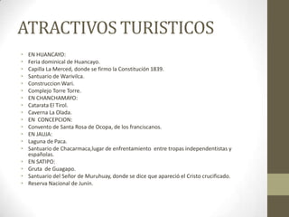ATRACTIVOS TURISTICOS
• EN HUANCAYO:
• Feria dominical de Huancayo.
• Capilla La Merced, donde se firmo la Constitución 1839.
• Santuario de Warivilca.
• Construccion Wari.
• Complejo Torre Torre.
• EN CHANCHAMAYO:
• Catarata El Tirol.
• Caverna La Olada.
• EN CONCEPCION:
• Convento de Santa Rosa de Ocopa, de los franciscanos.
• EN JAUJA:
• Laguna de Paca.
• Santuario de Chacarmaca,lugar de enfrentamiento entre tropas independentistas y
españolas.
• EN SATIPO:
• Gruta de Guagapo.
• Santuario del Señor de Muruhuay, donde se dice que apareció el Cristo crucificado.
• Reserva Nacional de Junín.
 