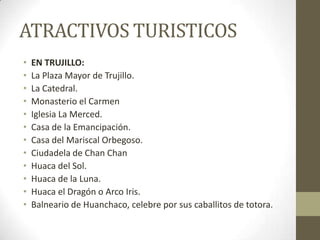 ATRACTIVOS TURISTICOS
• EN TRUJILLO:
• La Plaza Mayor de Trujillo.
• La Catedral.
• Monasterio el Carmen
• Iglesia La Merced.
• Casa de la Emancipación.
• Casa del Mariscal Orbegoso.
• Ciudadela de Chan Chan
• Huaca del Sol.
• Huaca de la Luna.
• Huaca el Dragón o Arco Iris.
• Balneario de Huanchaco, celebre por sus caballitos de totora.
 