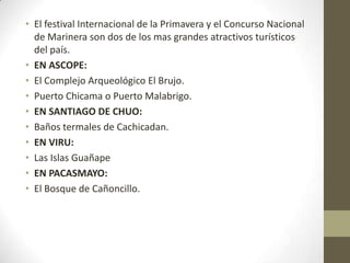 • El festival Internacional de la Primavera y el Concurso Nacional
de Marinera son dos de los mas grandes atractivos turísticos
del país.
• EN ASCOPE:
• El Complejo Arqueológico El Brujo.
• Puerto Chicama o Puerto Malabrigo.
• EN SANTIAGO DE CHUO:
• Baños termales de Cachicadan.
• EN VIRU:
• Las Islas Guañape
• EN PACASMAYO:
• El Bosque de Cañoncillo.
 