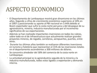 ASPECTO ECONOMICO
• El Departamento de Lambayeque mostró gran dinamismo en los últimos
años, llegando a cifras de crecimiento económico superiores al 10% en
el 2007 y posicionando su aporte al PBI nacional en 3.44% debido al
Boom exportador que sufre la costa norte peruana y del despegue de su
agroindustria, minería, industria manufacturada por el incremento
significativo de sus exportaciones.
• Además se han realizado importantes inversiones en todos los rubros,
sobre todo en el de infraestructura que actualmente realizan grandes
proyectos mineros, de regadío, carreteras, aeropuertos, puertos, entre
otros.
• Durante los últimos años también se realizaron diferentes inversiones
en turismo y hotelería que representan el 31% de las inversiones totales
en el departamento ascendientes a 300 millones de dólares.
• Se concentra alrededor del 30% del comercio de la costa norte en
Lambayeque.
• La actividad principal es la agroindustria seguido de la minería y la
industria manufacturada, todos estos ligados a exportación y demanda
interna.
 