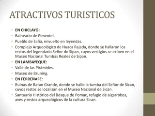 ATRACTIVOS TURISTICOS
• EN CHICLAYO:
• Balneario de Pimentel.
• Pueblo de Saña, envuelto en leyendas.
• Complejo Arqueológico de Huaca Rajada, donde se hallaron los
restos del legendario Señor de Sipan, cuyos vestigios se exiben en el
Museo Nacional Tumbas Reales de Sipan.
• EN LAMBAYEQUE:
• Valle de las Pirámides.
• Museo de Bruning.
• EN FERREÑAFE:
• Ruinas de Batan Grande, donde se hallo la tumba del Señor de Sican,
cuyos restos se localizan en el Museo Nacional de Sican.
• Santuario Histórico del Bosque de Pomac, refugio de algarrobos,
aves y restos arqueológicos de la cultura Sican.
 
