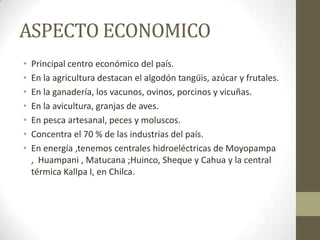 ASPECTO ECONOMICO
• Principal centro económico del país.
• En la agricultura destacan el algodón tangüis, azúcar y frutales.
• En la ganadería, los vacunos, ovinos, porcinos y vicuñas.
• En la avicultura, granjas de aves.
• En pesca artesanal, peces y moluscos.
• Concentra el 70 % de las industrias del país.
• En energía ,tenemos centrales hidroeléctricas de Moyopampa
, Huampani , Matucana ;Huinco, Sheque y Cahua y la central
térmica Kallpa I, en Chilca.
 