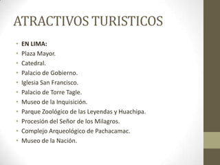 ATRACTIVOS TURISTICOS
• EN LIMA:
• Plaza Mayor.
• Catedral.
• Palacio de Gobierno.
• Iglesia San Francisco.
• Palacio de Torre Tagle.
• Museo de la Inquisición.
• Parque Zoológico de las Leyendas y Huachipa.
• Procesión del Señor de los Milagros.
• Complejo Arqueológico de Pachacamac.
• Museo de la Nación.
 