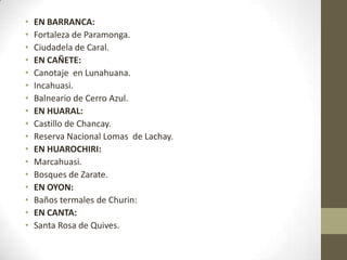 • EN BARRANCA:
• Fortaleza de Paramonga.
• Ciudadela de Caral.
• EN CAÑETE:
• Canotaje en Lunahuana.
• Incahuasi.
• Balneario de Cerro Azul.
• EN HUARAL:
• Castillo de Chancay.
• Reserva Nacional Lomas de Lachay.
• EN HUAROCHIRI:
• Marcahuasi.
• Bosques de Zarate.
• EN OYON:
• Baños termales de Churin:
• EN CANTA:
• Santa Rosa de Quives.
 
