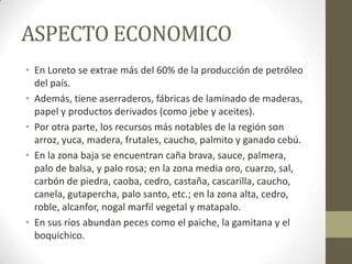 ASPECTO ECONOMICO
• En Loreto se extrae más del 60% de la producción de petróleo
del país.
• Además, tiene aserraderos, fábricas de laminado de maderas,
papel y productos derivados (como jebe y aceites).
• Por otra parte, los recursos más notables de la región son
arroz, yuca, madera, frutales, caucho, palmito y ganado cebú.
• En la zona baja se encuentran caña brava, sauce, palmera,
palo de balsa, y palo rosa; en la zona media oro, cuarzo, sal,
carbón de piedra, caoba, cedro, castaña, cascarilla, caucho,
canela, gutapercha, palo santo, etc.; en la zona alta, cedro,
roble, alcanfor, nogal marfil vegetal y matapalo.
• En sus ríos abundan peces como el paiche, la gamitana y el
boquichico.
 