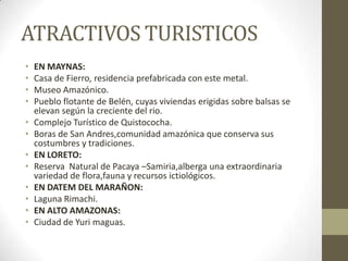 ATRACTIVOS TURISTICOS
• EN MAYNAS:
• Casa de Fierro, residencia prefabricada con este metal.
• Museo Amazónico.
• Pueblo flotante de Belén, cuyas viviendas erigidas sobre balsas se
elevan según la creciente del rio.
• Complejo Turístico de Quistococha.
• Boras de San Andres,comunidad amazónica que conserva sus
costumbres y tradiciones.
• EN LORETO:
• Reserva Natural de Pacaya –Samiria,alberga una extraordinaria
variedad de flora,fauna y recursos ictiológicos.
• EN DATEM DEL MARAÑON:
• Laguna Rimachi.
• EN ALTO AMAZONAS:
• Ciudad de Yuri maguas.
 