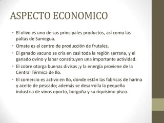 ASPECTO ECONOMICO
• El olivo es uno de sus principales productos, así como las
paltas de Samegua.
• Omate es el centro de producción de frutales.
• El ganado vacuno se cría en casi toda la región serrana, y el
ganado ovino y lanar constituyen una importante actividad.
• El cobre otorga buenas divisas ;y la energía proviene de la
Central Térmica de Ilo.
• El comercio es activo en Ilo, donde están las fabricas de harina
y aceite de pescado; además se desarrolla la pequeña
industria de vinos oporto, borgoña y su riquísimo pisco.
 
