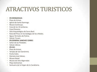 ATRACTIVOS TURISTICOS
• EN MOQUEGUA:
• Plaza de Armas.
• Iglesia de Santo Domingo.
• Museo Contisuyo.
• Casa de las 10 ventanas.
• Casa Chocano.
• Sitio Arqueológico de Cerro Baúl.
• Ruta del Pisco en las bodegas de los viñedos.
• Aguas Termales de Putina.
• Volcán Ticsani.
• EN GENERAL SANCHEZ CERRO:
• Señor de las Piedades.
• Volcán Ubinas.
• EN ILO:
• Plaza de Armas.
• Templo de San Gerónimo.
• Punta Coles.
• Glorieta José Gálvez.
• Museo Naval.
• Museo de Sitio Algarrobal.
• Playa boliviamar.
• Santuario de la Virgen de la Candelaria.
 
