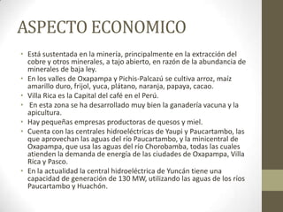 ASPECTO ECONOMICO
• Está sustentada en la minería, principalmente en la extracción del
cobre y otros minerales, a tajo abierto, en razón de la abundancia de
minerales de baja ley.
• En los valles de Oxapampa y Pichis-Palcazú se cultiva arroz, maíz
amarillo duro, frijol, yuca, plátano, naranja, papaya, cacao.
• Villa Rica es la Capital del café en el Perú.
• En esta zona se ha desarrollado muy bien la ganadería vacuna y la
apicultura.
• Hay pequeñas empresas productoras de quesos y miel.
• Cuenta con las centrales hidroeléctricas de Yaupi y Paucartambo, las
que aprovechan las aguas del río Paucartambo, y la minicentral de
Oxapampa, que usa las aguas del río Chorobamba, todas las cuales
atienden la demanda de energía de las ciudades de Oxapampa, Villa
Rica y Pasco.
• En la actualidad la central hidroeléctrica de Yuncán tiene una
capacidad de generación de 130 MW, utilizando las aguas de los ríos
Paucartambo y Huachón.
 
