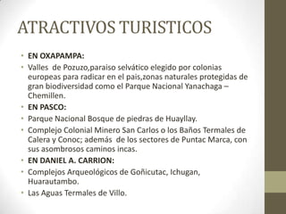 ATRACTIVOS TURISTICOS
• EN OXAPAMPA:
• Valles de Pozuzo,paraiso selvático elegido por colonias
europeas para radicar en el pais,zonas naturales protegidas de
gran biodiversidad como el Parque Nacional Yanachaga –
Chemillen.
• EN PASCO:
• Parque Nacional Bosque de piedras de Huayllay.
• Complejo Colonial Minero San Carlos o los Baños Termales de
Calera y Conoc; además de los sectores de Puntac Marca, con
sus asombrosos caminos incas.
• EN DANIEL A. CARRION:
• Complejos Arqueológicos de Goñicutac, Ichugan,
Huarautambo.
• Las Aguas Termales de Villo.
 