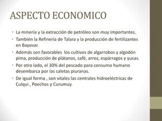 ASPECTO ECONOMICO
• La minería y la extracción de petróleo son muy importantes.
• También la Refinería de Talara y la producción de fertilizantes
en Bayovar.
• Además son favorables los cultivos de algarrobos y algodón
pima, producción de plátanos, café, arroz, espárragos y yucas.
• Por otro lado, el 30% del pescado para consumo humano
desembarca por las caletas piuranas.
• De igual forma , son vitales las centrales hidroeléctricas de
Culqui , Poechos y Curumuy.
 