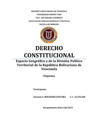 REPUBLICA BOLIVARIANA DE VENEZUELA
UNIVERSIDAD FERMÍN TORO
VICE - RECTORADO ACADÉMICO
FACULTAD DE CIENCIAS JURÍDICAS Y POLÍTICAS
ESCUELA DE DERECHO
DERECHO
CONSTITUCIONAL
Espacio Geográfico y de la División Político
Territorial de la República Bolivariana de
Venezuela
Esquema
Participante:
Giovann A. MOLINAROGUEVARA C. I. 16.593.486
Barquisimeto,Enero del 2015
 