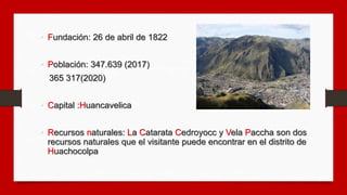 • Fundación: 26 de abril de 1822
• Población: 347.639 (2017)
365 317(2020)
• Capital :Huancavelica
• Recursos naturales: L...