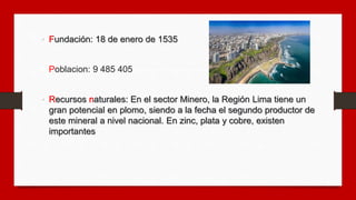 • Fundación: 18 de enero de 1535
• Poblacion: 9 485 405
• Recursos naturales: En el sector Minero, la Región Lima tiene un...