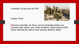 • Fundación: 25 de junio de 1875
• Capital: Tacna
• Recursos naturales: de Tacna, son los minerales (cobre, oro,
cuarcita,...