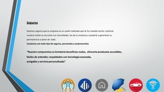 Seguros
Estamos seguros que tu empresa es un sueño realizado que te ha costado mucho construir,
nuestra misión es escuchar tus necesidades, las de tu empresa y ayudarte a garantizar su
permanencia a pesar de todo.
Contamos con todo tipo de seguros, personales y empresariales
“Nuestro compromiso es brindarte beneficios reales, ofrecerte productos accesibles,
fáciles de entender, respaldados con tecnología avanzada,
amigable y serviciopersonalizado”
 