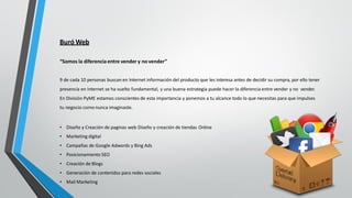 Buró Web
“Somos la diferencia entre vender y no vender”
9 de cada 10 personas buscan en Internet información del producto que les interesa antes de decidir su compra, por ello tener
presencia en Internet se ha vuelto fundamental, y una buena estrategia puede hacer la diferencia entre vender y no vender.
En División PyME estamos conscientes de esta importancia y ponemos a tu alcance todo lo que necesitas para que impulses
tu negocio como nunca imaginaste.
• Diseño y Creación de paginas web Diseño y creación de tiendas Online
• Marketing digital
• Campañas de Google Adwords y Bing Ads
• Posicionamiento SEO
• Creación de Blogs
• Generación de contenidos para redes sociales
• Mail Marketing
 