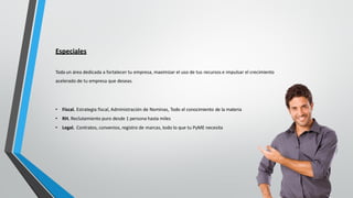 Especiales
Toda un área dedicada a fortalecer tu empresa, maximizar el uso de tus recursos e impulsar el crecimiento
acelerado de tu empresa que deseas.
• Fiscal. Estrategia fiscal, Administración de Nominas, Todo el conocimiento de la materia
• RH. Reclutamiento puro desde 1 persona hasta miles
• Legal. Contratos, convenios, registro de marcas, todo lo que tu PyME necesita
 