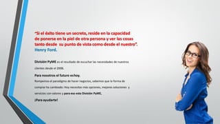 División PyME es el resultado de escuchar las necesidades de nuestros
clientes desde el 2008.
Para nosotros el futuro eshoy.
Rompemos el paradigma de hacer negocios, sabemos que la forma de
comprar ha cambiado: Hoy necesitas más opciones, mejores soluciones y
servicios con valores y para eso esta División PyME,
¡Para ayudarte!
“Si el éxito tiene un secreto, reside en la capacidad
de ponerse en la piel de otra persona y ver las cosas
tanto desde su punto de vista como desde el nuestro”.
Henry Ford.
 