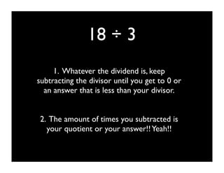 18 ÷ 3
     1. Whatever the dividend is, keep
subtracting the divisor until you get to 0 or
  an answer that is less than your divisor.


2. The amount of times you subtracted is
  your quotient or your answer!! Yeah!!
 