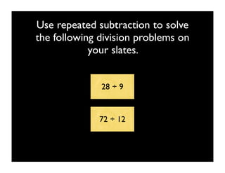 Use repeated subtraction to solve
the following division problems on
            your slates.


              28 ÷ 9


              72 ÷ 12
 