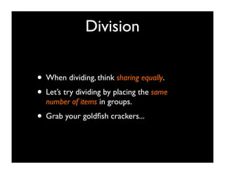 Division


• When dividing, think sharing equally.
• Let’s try dividing by placing the same
  number of items in groups.
• Grab your goldﬁsh crackers...
 
